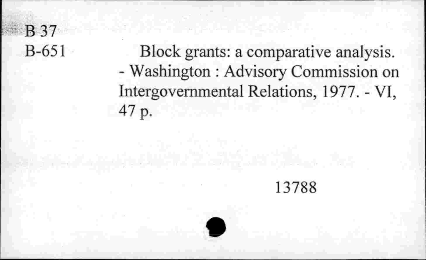 ﻿B 37
B-651
Block grants: a comparative analysis.
- Washington : Advisory Commission on Intergovernmental Relations, 1977. - VI, 47 p.
13788